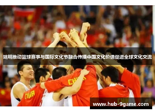 姚明推动篮球赛事与国际文化节融合传播中国文化价值促进全球文化交流 姚明推动篮球赛事与国际文化节融合传播中国文化价值促进全球文化交流
