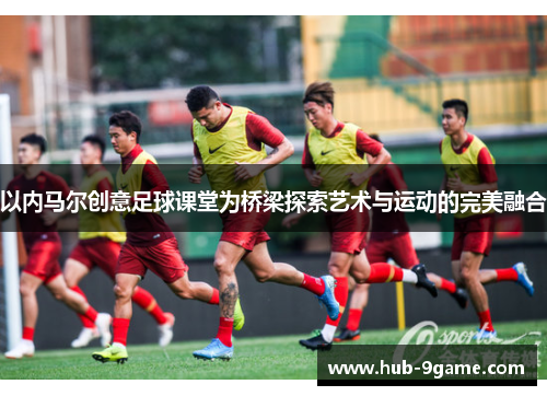 以内马尔创意足球课堂为桥梁探索艺术与运动的完美融合 以内马尔创意足球课堂为桥梁探索艺术与运动的完美融合