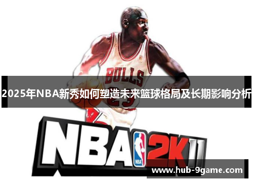 2025年NBA新秀如何塑造未来篮球格局及长期影响分析 2025年NBA新秀如何塑造未来篮球格局及长期影响分析