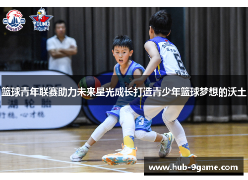 篮球青年联赛助力未来星光成长打造青少年篮球梦想的沃土 篮球青年联赛助力未来星光成长打造青少年篮球梦想的沃土