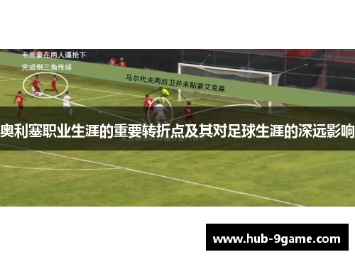 奥利塞职业生涯的重要转折点及其对足球生涯的深远影响 奥利塞职业生涯的重要转折点及其对足球生涯的深远影响