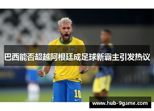 巴西能否超越阿根廷成足球新霸主引发热议 巴西能否超越阿根廷成足球新霸主引发热议