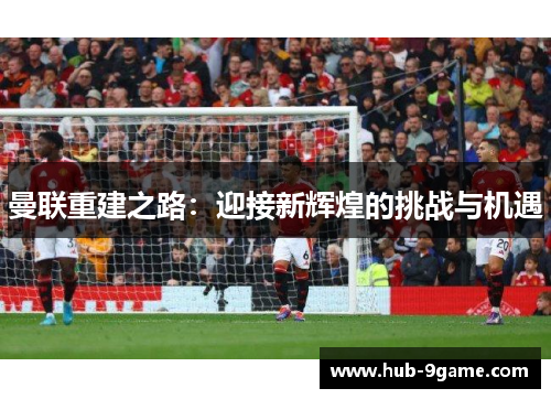 曼联重建之路:迎接新辉煌的挑战与机遇 曼联重建之路:迎接新辉煌的挑战与机遇