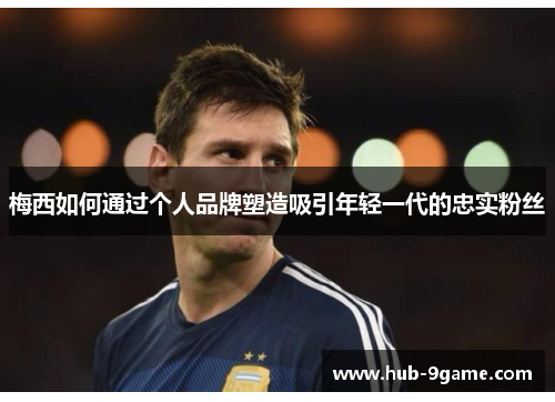 梅西如何通过个人品牌塑造吸引年轻一代的忠实粉丝 梅西如何通过个人品牌塑造吸引年轻一代的忠实粉丝