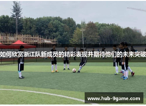 如何欣赏浙江队新成员的精彩表现并期待他们的未来突破 如何欣赏浙江队新成员的精彩表现并期待他们的未来突破