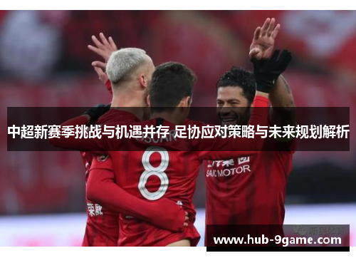 中超新赛季挑战与机遇并存 足协应对策略与未来规划解析 中超新赛季挑战与机遇并存 足协应对策略与未来规划解析