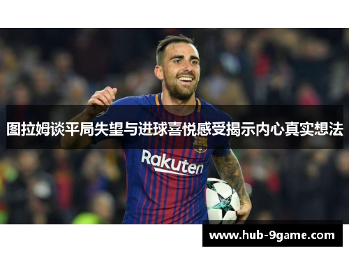 图拉姆谈平局失望与进球喜悦感受揭示内心真实想法 图拉姆谈平局失望与进球喜悦感受揭示内心真实想法