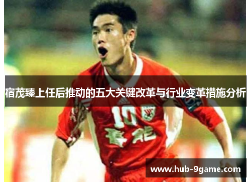 宿茂臻上任后推动的五大关键改革与行业变革措施分析 宿茂臻上任后推动的五大关键改革与行业变革措施分析