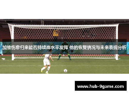 加维伤愈归来能否持续高水平发挥 他的恢复情况与未来表现分析 加维伤愈归来能否持续高水平发挥 他的恢复情况与未来表现分析