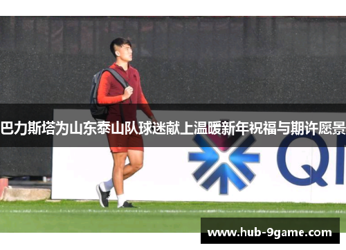 巴力斯塔为山东泰山队球迷献上温暖新年祝福与期许愿景 巴力斯塔为山东泰山队球迷献上温暖新年祝福与期许愿景