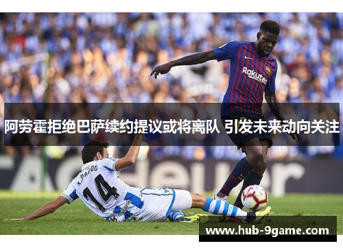 阿劳霍拒绝巴萨续约提议或将离队 引发未来动向关注 阿劳霍拒绝巴萨续约提议或将离队 引发未来动向关注