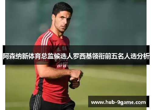 阿森纳新体育总监候选人罗西基领衔前五名人选分析 阿森纳新体育总监候选人罗西基领衔前五名人选分析