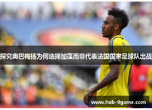 探究奥巴梅扬为何选择加蓬而非代表法国国家足球队出战 探究奥巴梅扬为何选择加蓬而非代表法国国家足球队出战