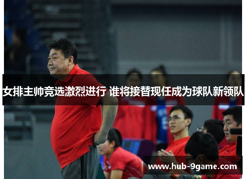 女排主帅竞选激烈进行 谁将接替现任成为球队新领队 女排主帅竞选激烈进行 谁将接替现任成为球队新领队