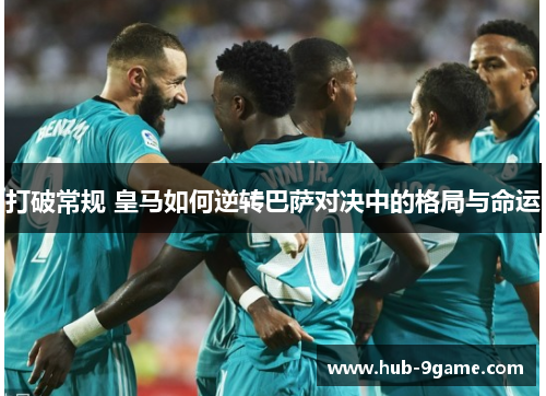 打破常规 皇马如何逆转巴萨对决中的格局与命运