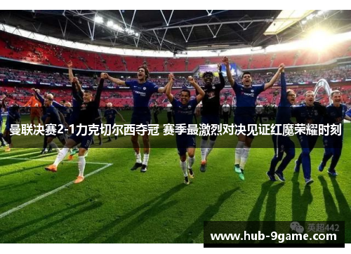 曼联决赛2-1力克切尔西夺冠 赛季最激烈对决见证红魔荣耀时刻