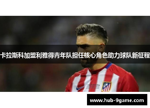 卡拉斯科加盟利雅得青年队担任核心角色助力球队新征程